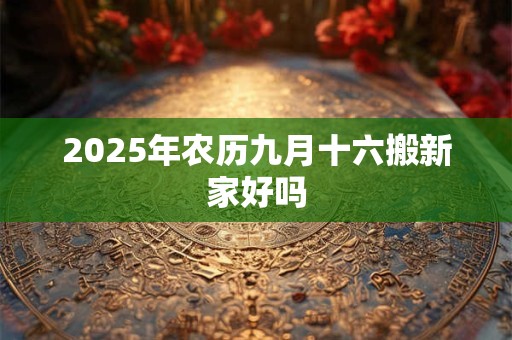 2025年农历九月十六搬新家好吗 2025年农历九月十六搬新家好吗