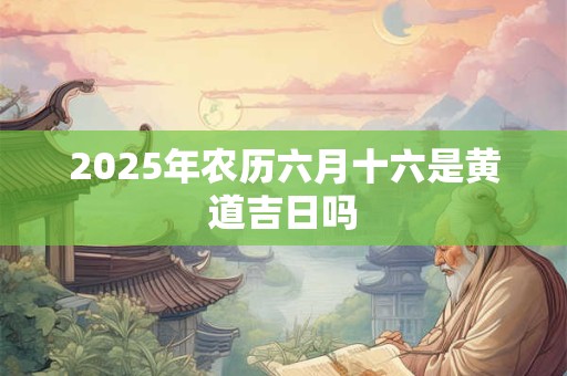 2025年农历六月十六是黄道吉日吗 2025年农历六月十六是黄道吉日吗
