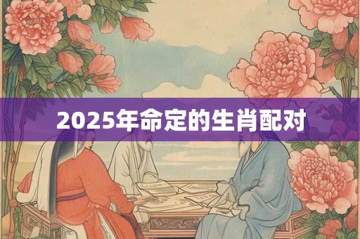 2025年命定的生肖配对 2025年命定的生肖配对