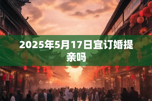 2025年5月17日宜订婚提亲吗 2025年5月17日宜订婚提亲吗