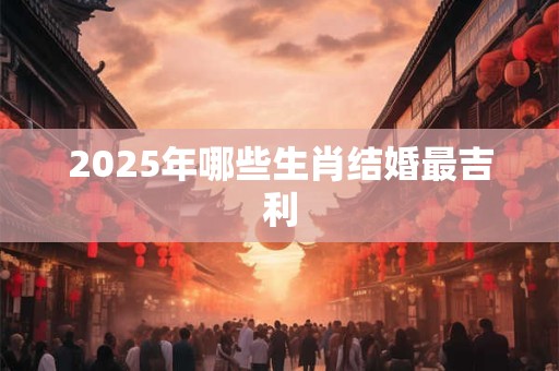 2025年哪些生肖结婚最吉利 2025年哪些生肖结婚最吉利
