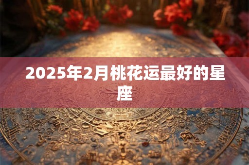 2025年2月桃花运最好的星座 2025年2月桃花运最好的星座