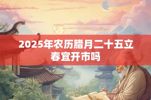 2025年农历腊月二十五立春宜开市吗 2025年农历腊月二十五立春宜开市吗