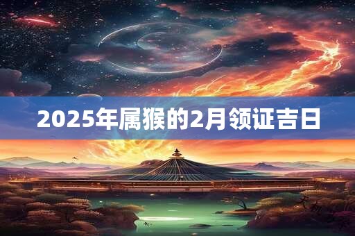 2025年属猴的2月领证吉日 2025年属猴的2月领证吉日