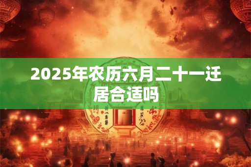 2025年农历六月二十一迁居合适吗 2025年农历六月二十一迁居合适吗