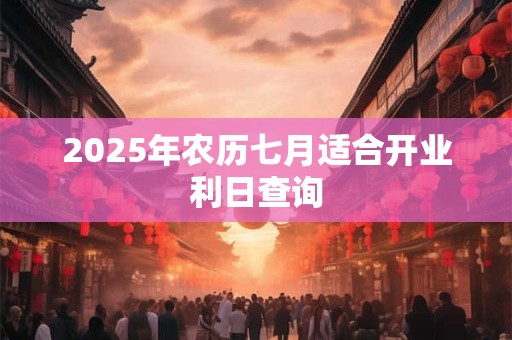 2025年农历七月适合开业利日查询 2025年农历七月适合开业利日查询