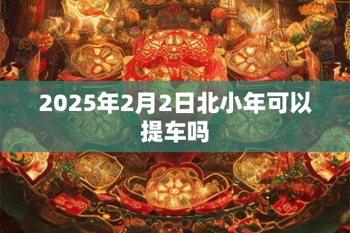 2025年2月2日北小年可以提车吗 2025年2月2日北小年可以提车吗