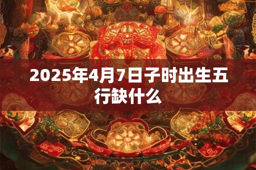2025年4月7日子时出生五行缺什么 2025年4月7日子时出生五行缺什么