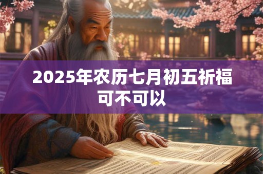 2025年农历七月初五祈福可不可以 2025年农历七月初五祈福可不可以