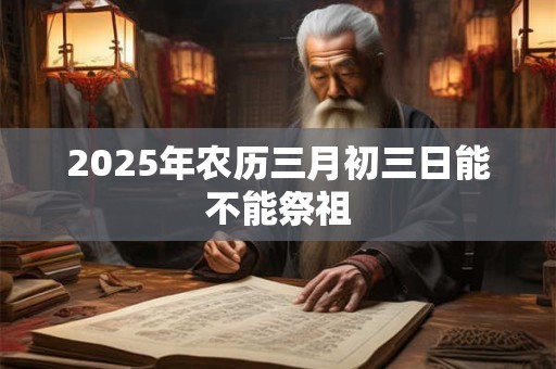 2025年农历三月初三日能不能祭祖 2025年农历三月初三日能不能祭祖
