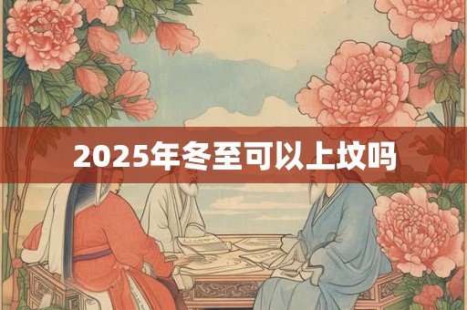2025年冬至可以上坟吗 2025年冬至可以上坟吗