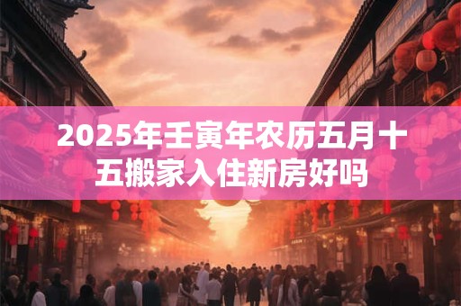 2025年壬寅年农历五月十五搬家入住新房好吗 2025年壬寅年农历五月十五搬家入住新房好吗