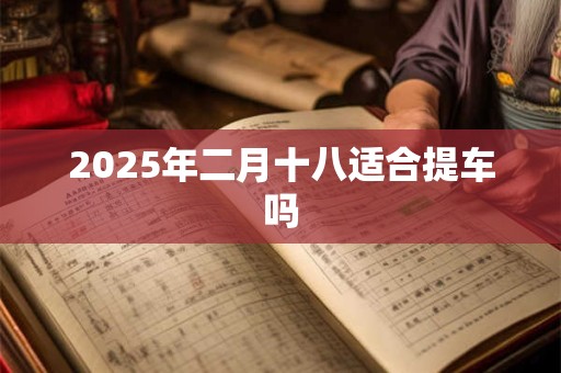 2025年二月十八适合提车吗 2025年二月十八适合提车吗