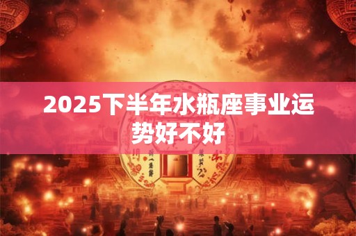 2025下半年水瓶座事业运势好不好 2025下半年水瓶座事业运势好不好