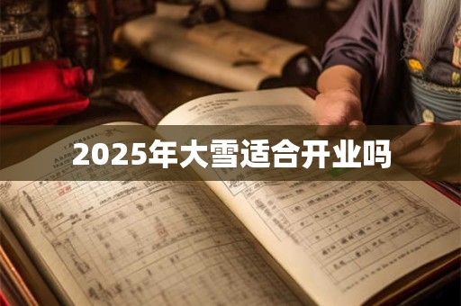 2025年大雪适合开业吗 2025年大雪适合开业吗