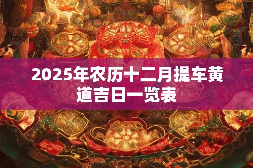 2025年农历十二月提车黄道吉日一览表 2025年农历十二月提车黄道吉日一览表