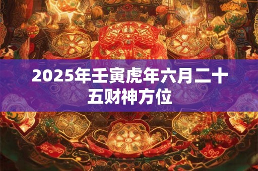 2025年壬寅虎年六月二十五财神方位 2025年壬寅虎年六月二十五财神方位