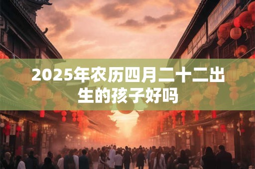 2025年农历四月二十二出生的孩子好吗 2025年农历四月二十二出生的孩子好吗