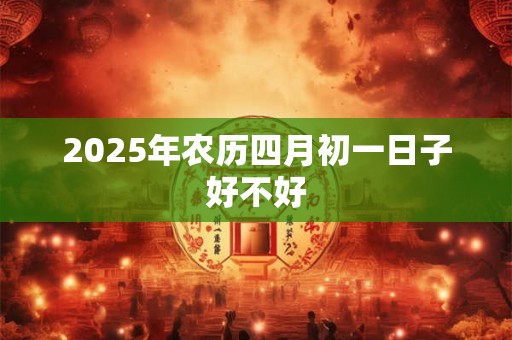 2025年农历四月初一日子好不好 2025年农历四月初一日子好不好