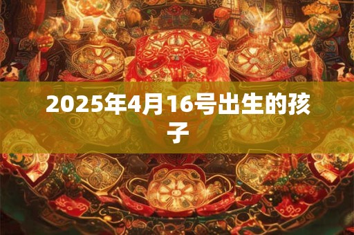 2025年4月16号出生的孩子 2025年4月16号出生的孩子
