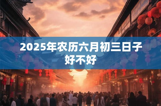 2025年农历六月初三日子好不好 2025年农历六月初三日子好不好