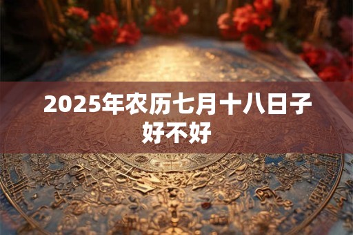 2025年农历七月十八日子好不好 2025年农历七月十八日子好不好