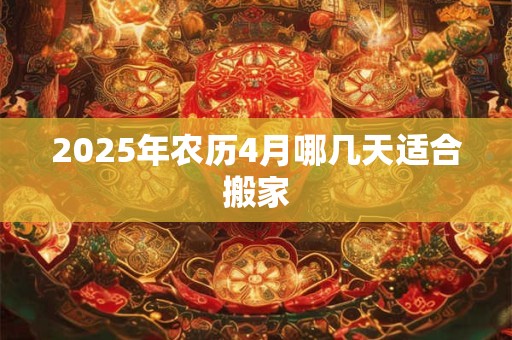2025年农历4月哪几天适合搬家 2025年农历4月哪几天适合搬家