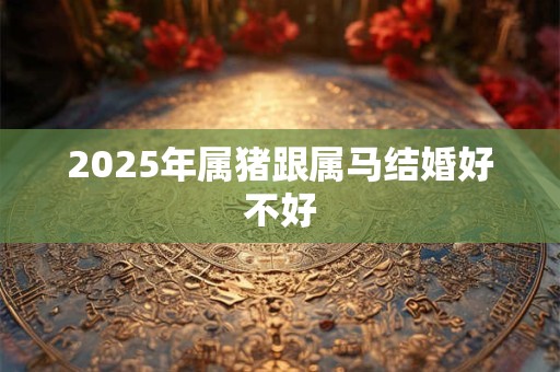 2025年属猪跟属马结婚好不好 2025年属猪跟属马结婚好不好