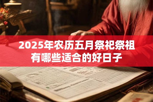 2025年农历五月祭祀祭祖有哪些适合的好日子 2025年农历五月祭祀祭祖有哪些适合的好日子
