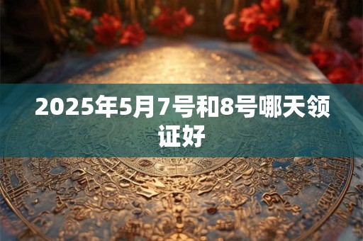 2025年5月7号和8号哪天领证好 2025年5月7号和8号哪天领证好