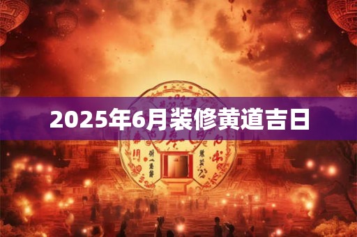 2025年6月装修黄道吉日 2025年6月装修黄道吉日
