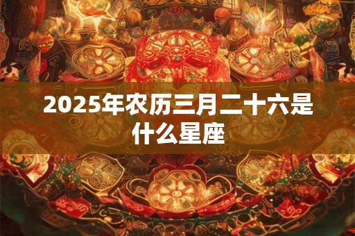 2025年农历三月二十六是什么星座 2025年农历三月二十六是什么星座