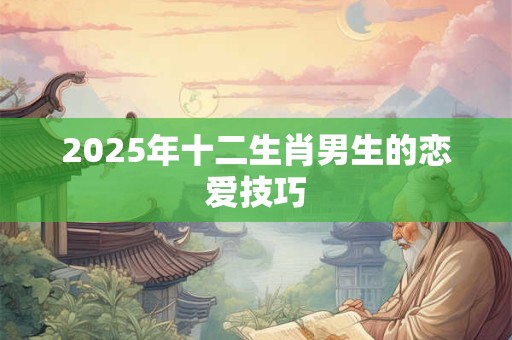 2025年十二生肖男生的恋爱技巧 2025年十二生肖男生的恋爱技巧