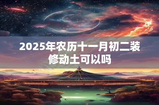 2025年农历十一月初二装修动土可以吗 2025年农历十一月初二装修动土可以吗