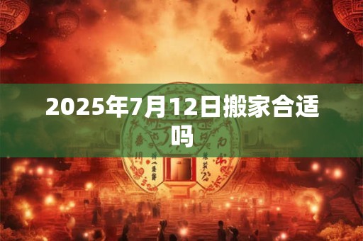 2025年7月12日搬家合适吗 2025年7月12日搬家合适吗
