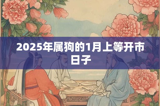 2025年属狗的1月上等开市日子 2025年属狗的1月上等开市日子