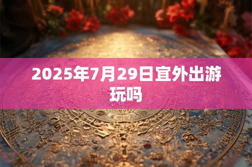 2025年7月29日宜外出游玩吗 2025年7月29日宜外出游玩吗