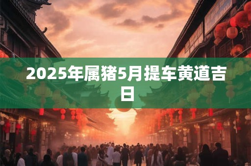 2025年属猪5月提车黄道吉日 2025年属猪5月提车黄道吉日