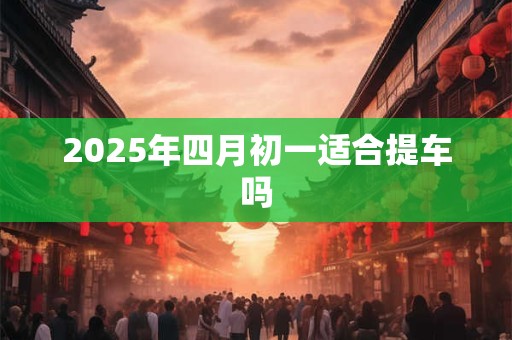 2025年四月初一适合提车吗 2025年四月初一适合提车吗