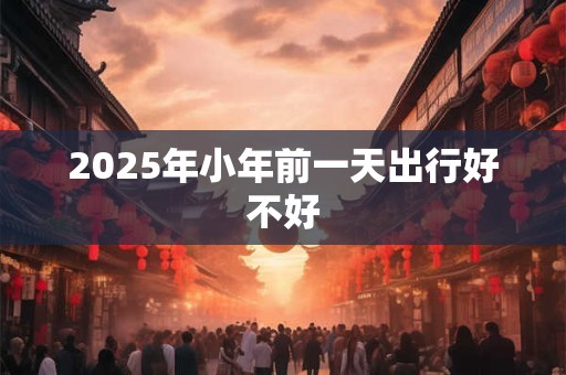 2025年小年前一天出行好不好 2025年小年前一天出行好不好