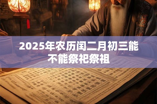 2025年农历闰二月初三能不能祭祀祭祖 2025年农历闰二月初三能不能祭祀祭祖