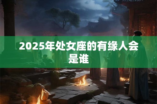 2025年处女座的有缘人会是谁 2025年处女座的有缘人会是谁