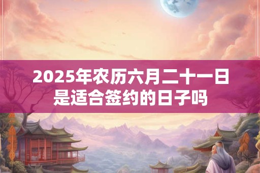 2025年农历六月二十一日是适合签约的日子吗 2025年农历六月二十一日是适合签约的日子吗