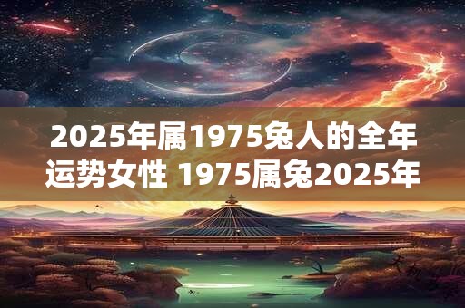 2025年属1975兔人的全年运势女性 1975属兔2025年运势及运程女性 2025年属1975兔人的全年运势女性 1975属兔2025年运势及运程女性