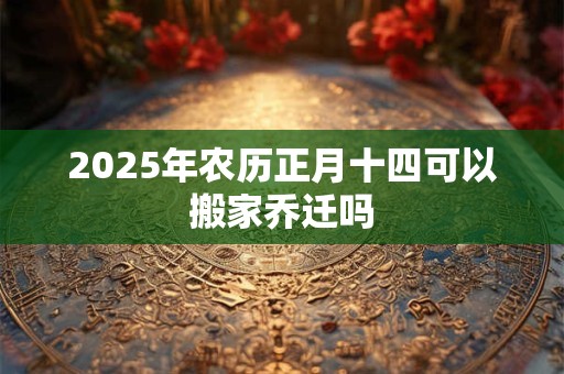 2025年农历正月十四可以搬家乔迁吗 2025年农历正月十四可以搬家乔迁吗