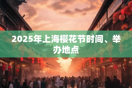 2025年上海樱花节时间、举办地点 2025年上海樱花节时间、举办地点