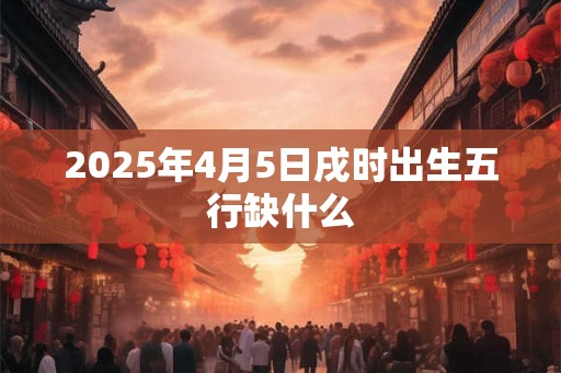 2025年4月5日戌时出生五行缺什么 2025年4月5日戌时出生五行缺什么