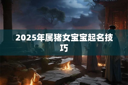 2025年属猪女宝宝起名技巧 2025年属猪女宝宝起名技巧