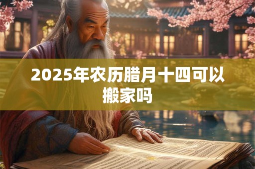 2025年农历腊月十四可以搬家吗 2025年农历腊月十四可以搬家吗