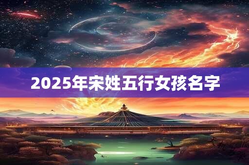 2025年宋姓五行女孩名字 2025年宋姓五行女孩名字